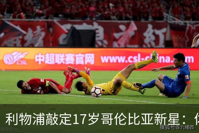利物浦敲定17岁哥伦比亚新星：体检完成，暂不加盟，2027年才正式来投